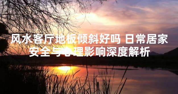 风水客厅地板倾斜好吗 日常居家安全与心理影响深度解析